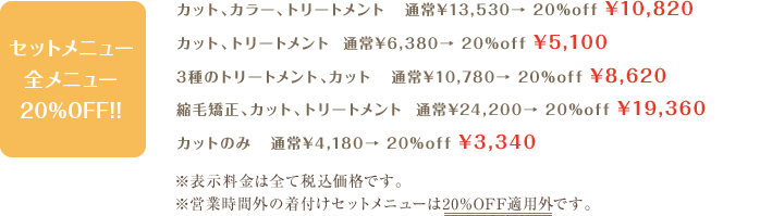 カット、トリートメント  通常¥5,500〜→ ¥4,400〜カット、カラー、トリートメント   通常¥12,000〜→ ¥9,600〜カット、ニュアンスストレート、トリートメント   通常¥18,000〜→ ¥14,400〜カット、縮毛矯正、トリートメント  通常¥23,000〜→ ¥18,400〜 ※表示料金はすべて税抜きです。※営業時間外の着付けメニューは20%OFFの適用外となります。